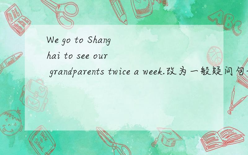 We go to Shanghai to see our grandparents twice a week.改为一般疑问句说错了 对 twice a week 划线部分提问