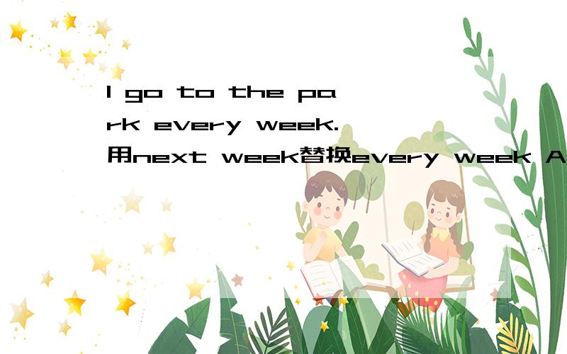 I go to the park every week.用next week替换every week Are you going to the Great Wall tomorrow？（做出否定回答）