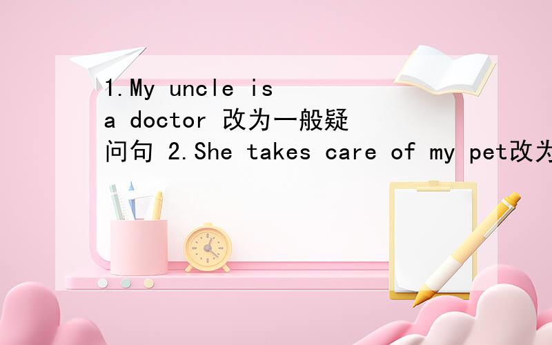 1.My uncle is a doctor 改为一般疑问句 2.She takes care of my pet改为一般疑问句