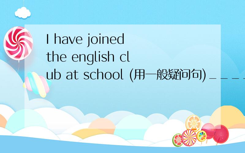 I have joined the english club at school (用一般疑问句)_____ you _____ the english club at school