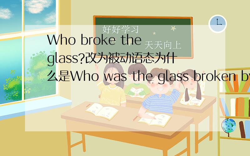 Who broke the glass?改为被动语态为什么是Who was the glass broken by?
