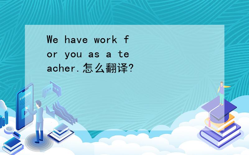 We have work for you as a teacher.怎么翻译?