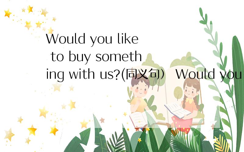 Would you like to buy something with us?(同义句） Would you like to _______ ________ with us?Would you like to go shopping with us?Would you like to _______ ______ with us?
