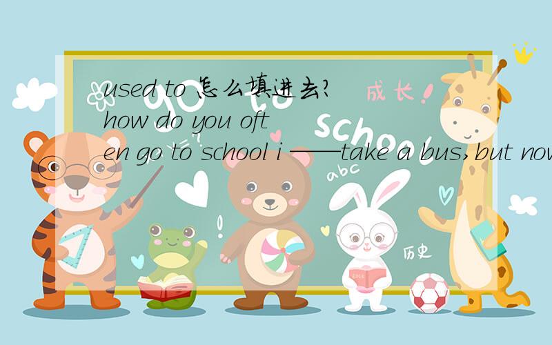 used to 怎么填进去?how do you often go to school i ——take a bus,but now i ——walking.