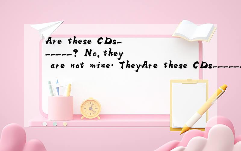 Are these CDs______? No,they are not mine. TheyAre these CDs______?   No,they are not mine. They belong to _______.                    A)your,her    b)yours;her   C) you;hers   D)yours;she 既要答案,也要具体理由.