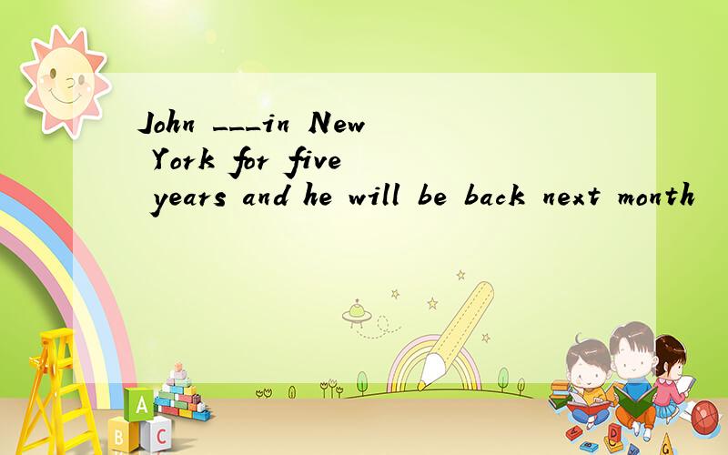 John ___in New York for five years and he will be back next month