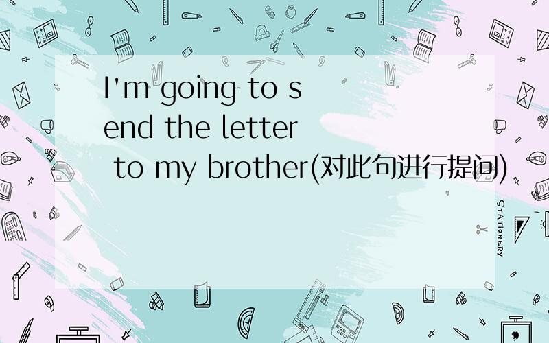 I'm going to send the letter to my brother(对此句进行提问)
