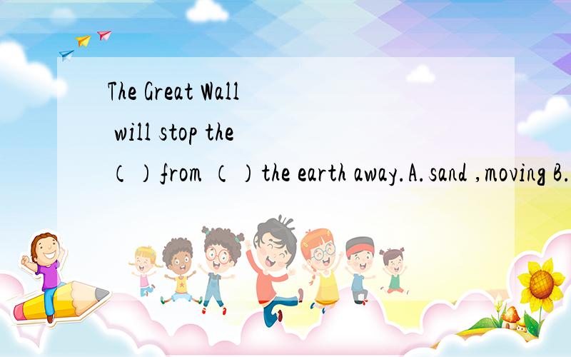 The Great Wall will stop the（）from （）the earth away.A.sand ,moving B.sand,blow C.wind ,move D.wind ,blowing