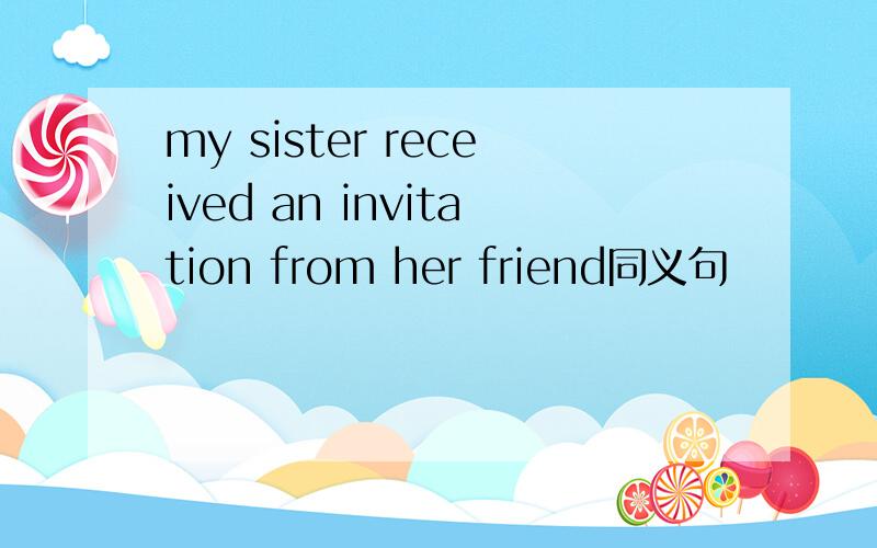 my sister received an invitation from her friend同义句