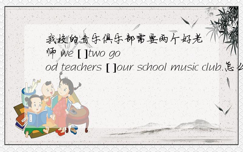 我校的音乐俱乐部需要两个好老师 we [ ]two good teachers [ ]our school music club.怎么做?