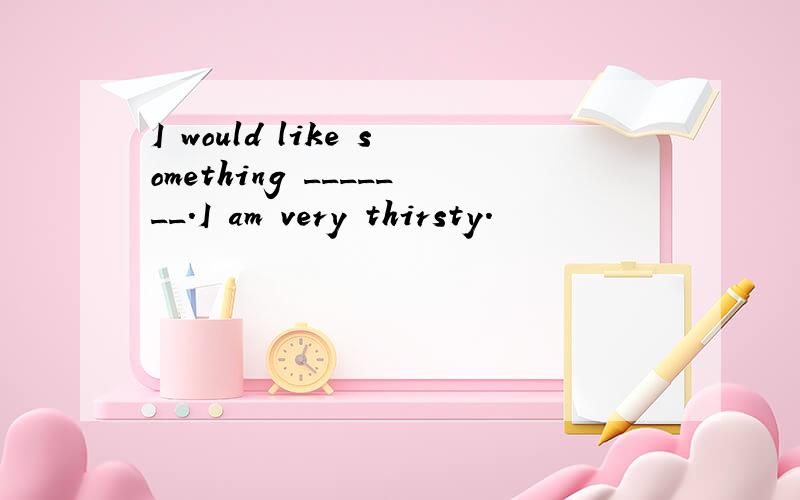 I would like something _______.I am very thirsty.