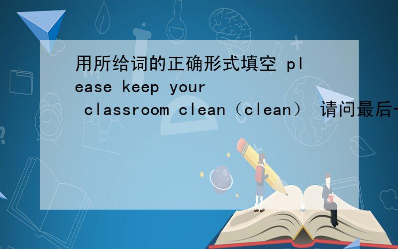 用所给词的正确形式填空 please keep your classroom clean（clean） 请问最后一个词为什么填clean原形请问用clean是语法上面，要用，还是因为和keep是某种词组，还是什么什么句法，