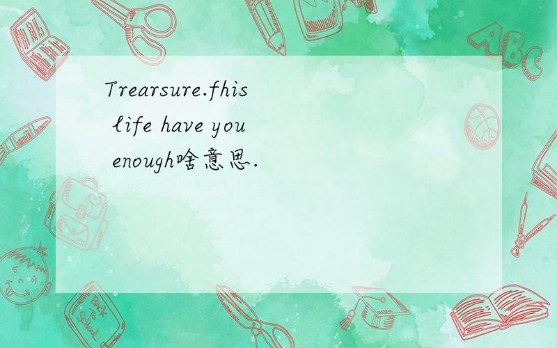 Trearsure.fhis life have you enough啥意思.