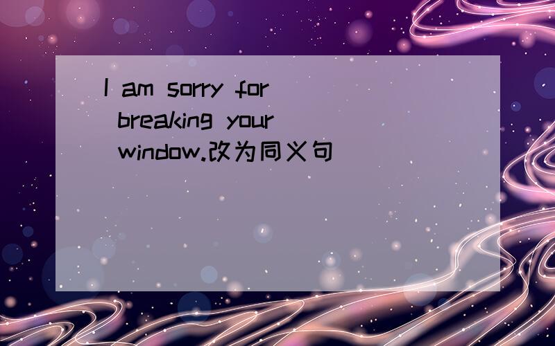 I am sorry for breaking your window.改为同义句