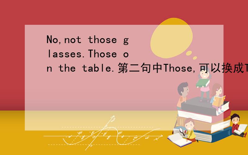 No,not those glasses.Those on the table.第二句中Those,可以换成The ones吗?