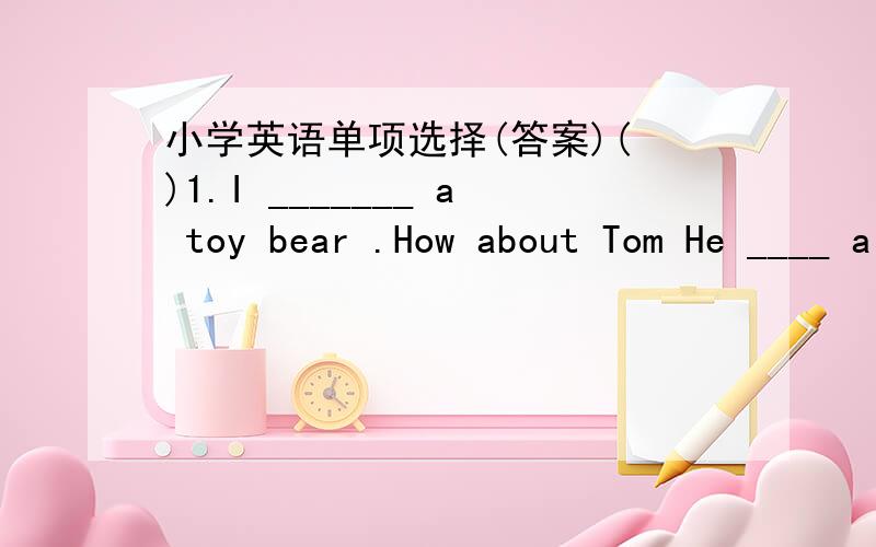 小学英语单项选择(答案)( )1.I _______ a toy bear .How about Tom He ____ a toy dog .A.have,has B.have,have C.had,has ( )2.We ________ students .You ________ teachers.A.is,is B.are,are C.are,is ( )3.Where _______ you from -- I _____ from China