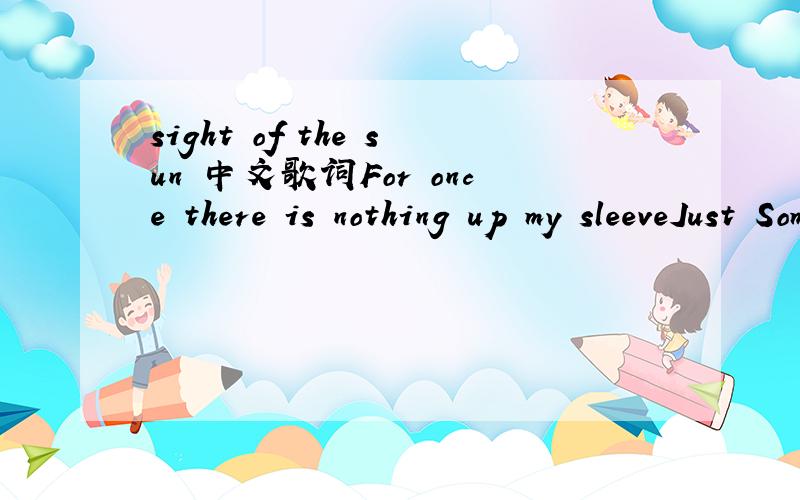 sight of the sun 中文歌词For once there is nothing up my sleeveJust Some scars from a life that used to trouble meI used to run at first sight of the sunNow I lay here waiting for you to wake upThe city outside still sounds like it’s on fireYou