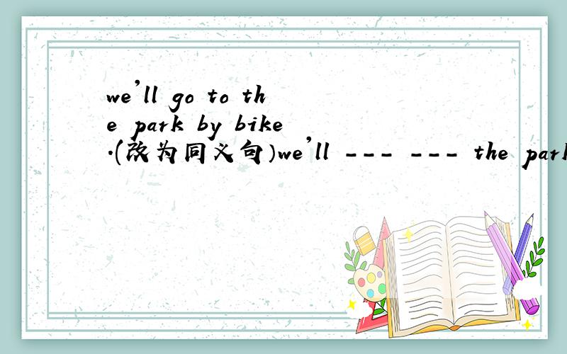 we'll go to the park by bike.(改为同义句）we'll --- --- the park.