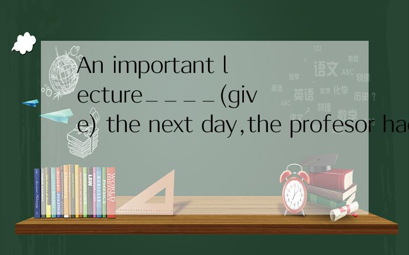 An important lecture____(give) the next day,the profesor had to stay up late into the night.填空这是独立主格.