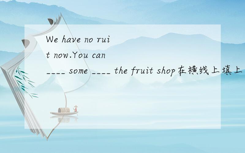 We have no ruit now.You can ____ some ____ the fruit shop在横线上填上合适的词语!
