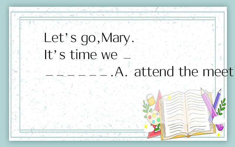 Let’s go,Mary.It’s time we _______.A．attend the meeting B．attended the meeting C．will attend the meeting D．should have had the meeting