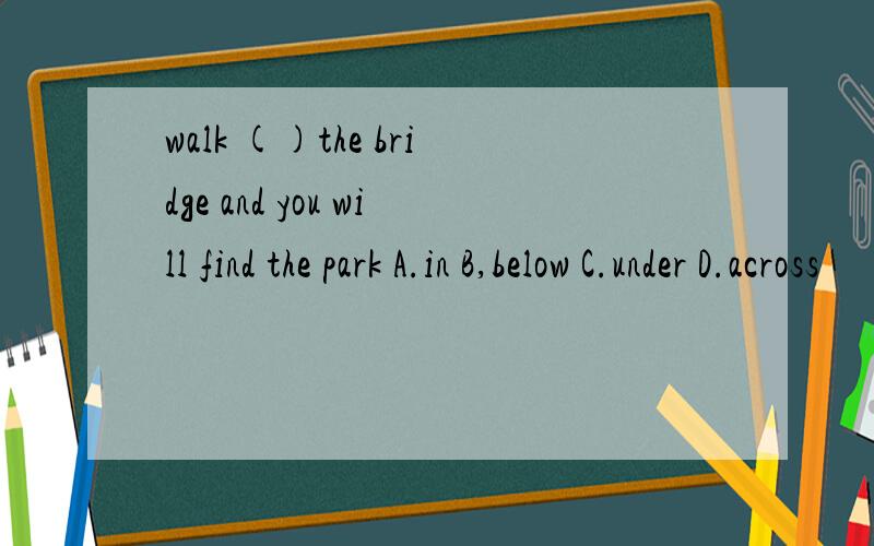 walk ()the bridge and you will find the park A.in B,below C.under D.across