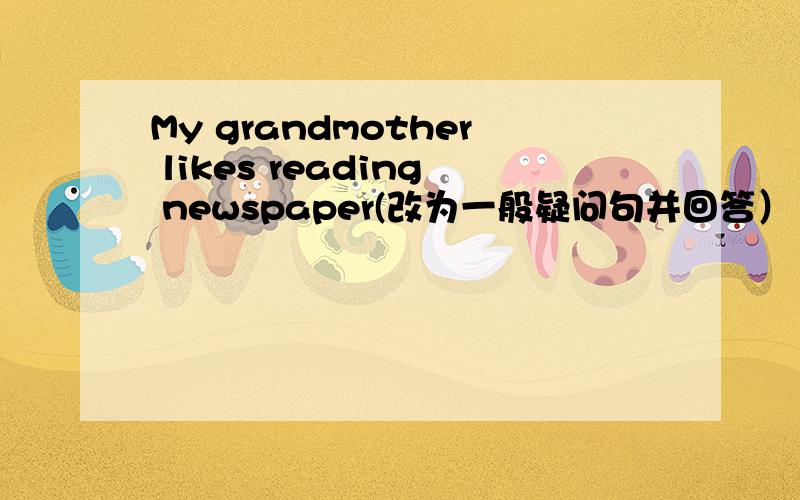 My grandmother likes reading newspaper(改为一般疑问句并回答） yes______________,NO_________________