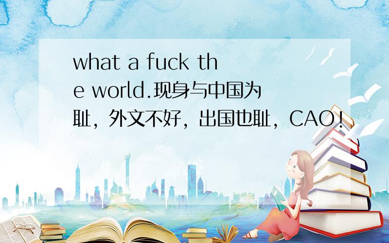 what a fuck the world.现身与中国为耻，外文不好，出国也耻，CAO!