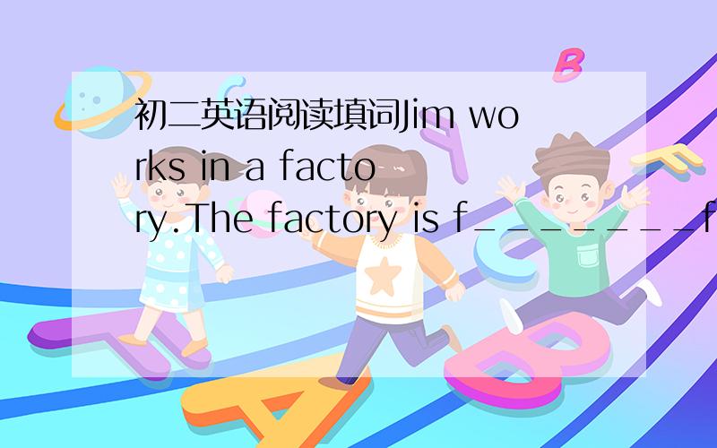 初二英语阅读填词Jim works in a factory.The factory is f_______from his house.So he gets up very early and leaves home e____ than any other workers in his factory.He usually f_____ his breakfast at 6:30 and then t____ the bus to the factory.He