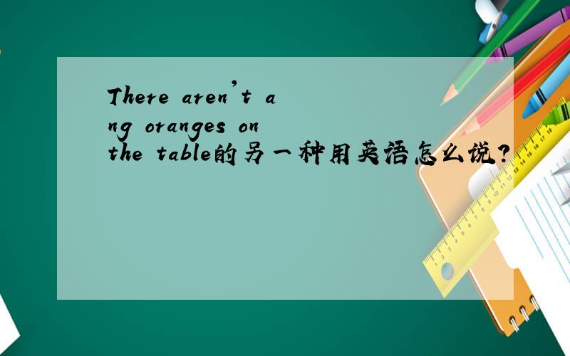 There aren't ang oranges on the table的另一种用英语怎么说?