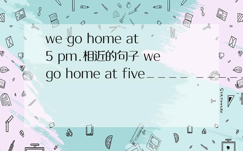 we go home at 5 pm.相近的句子 we go home at five____ ______ ____.