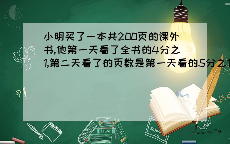 小明买了一本共200页的课外书,他第一天看了全书的4分之1,第二天看了的页数是第一天看的5分之1,第二天小明看了多少页?