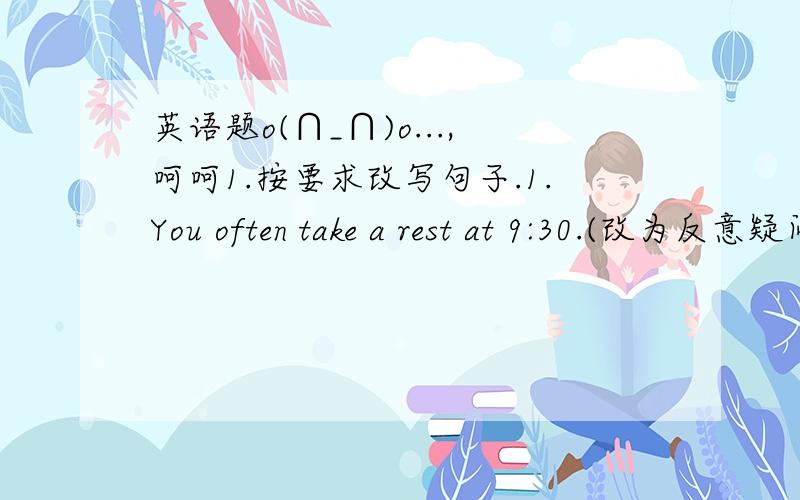 英语题o(∩_∩)o...,呵呵1.按要求改写句子.1.You often take a rest at 9:30.(改为反意疑问句）2.He usually has bread and milk for breakfast.(改为反意疑问句)3.Your father isn't an English teacher.(改为反意疑问句)4.(Zhang