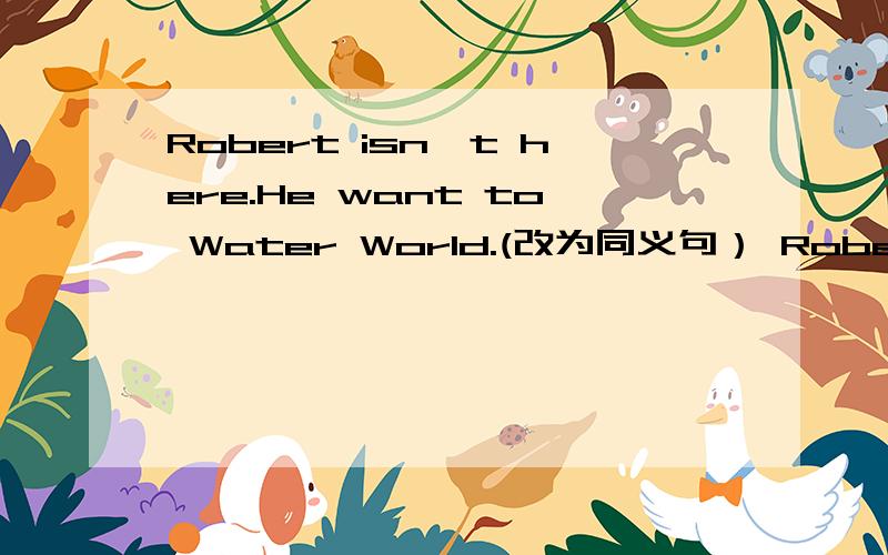 Robert isn't here.He want to Water World.(改为同义句） Robert ___ ___ to Water park.