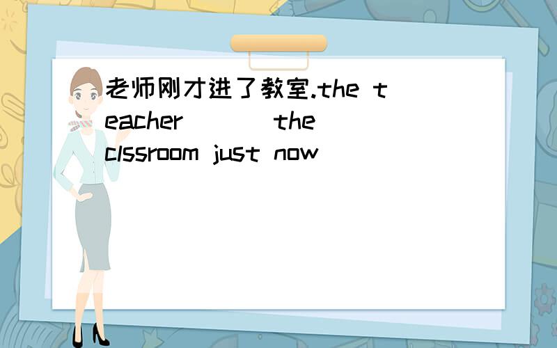 老师刚才进了教室.the teacher ___the clssroom just now