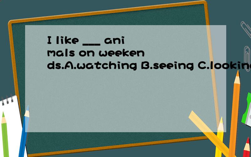 I like ___ animals on weekends.A.watching B.seeing C.lookingD.looking at