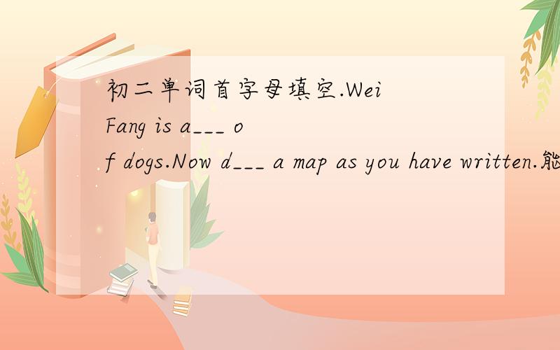 初二单词首字母填空.Wei Fang is a___ of dogs.Now d___ a map as you have written.能再问一题么。句转Tom alone will show who was right——____ Tom will show who was right