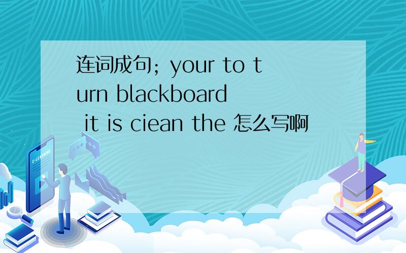 连词成句；your to turn blackboard it is ciean the 怎么写啊
