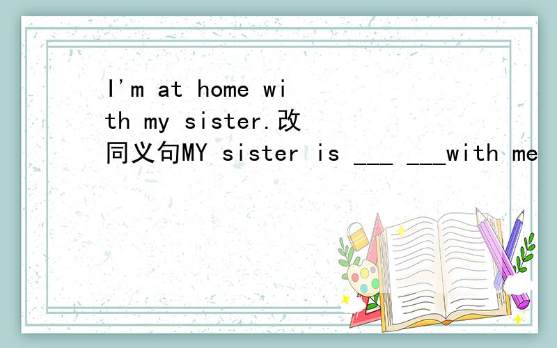 I'm at home with my sister.改同义句MY sister is ___ ___with me
