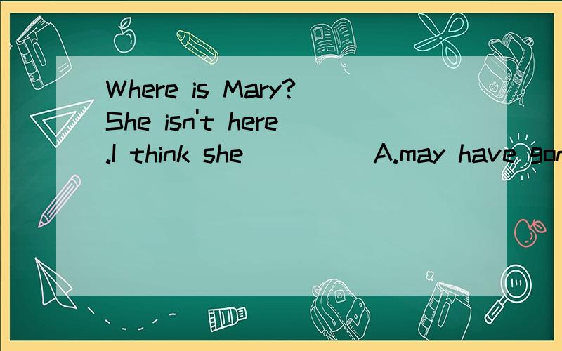 Where is Mary?She isn't here.I think she_____A.may have gone home B.must have gone home C.might have gone home D.All the above