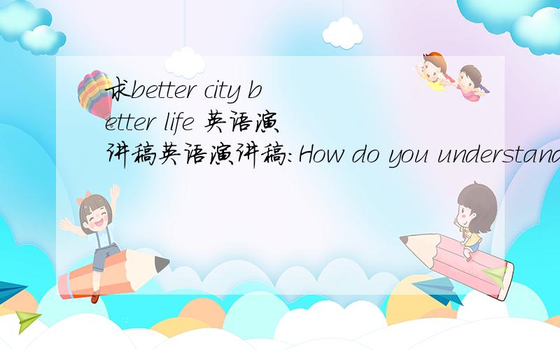 求better city better life 英语演讲稿英语演讲稿：How do you understand the theme of 2010 Shanghai Expo,better city better life?是初三一个比赛的演讲稿,要好一点,三分钟内的,尽快!