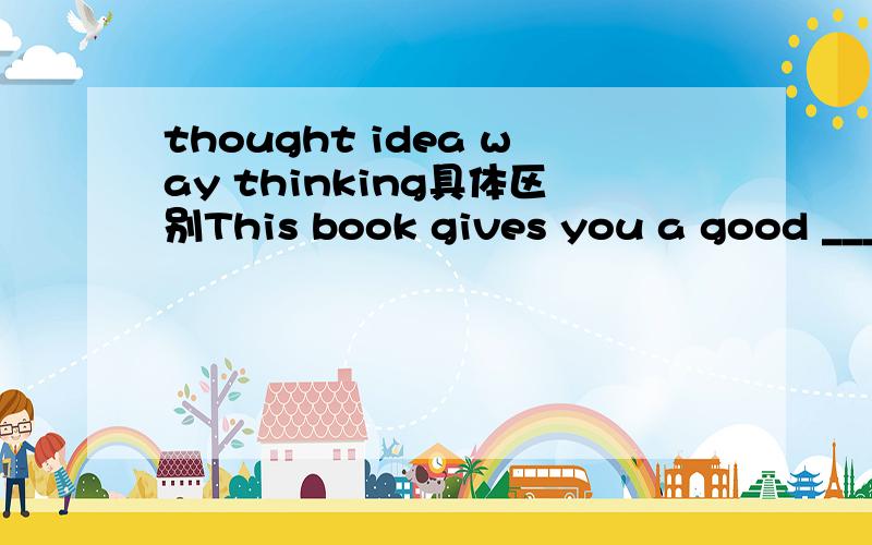 thought idea way thinking具体区别This book gives you a good ________ of life in ancient China.A.thoughtB.ideaC.wayD.thinking请问这4个词的具体区别