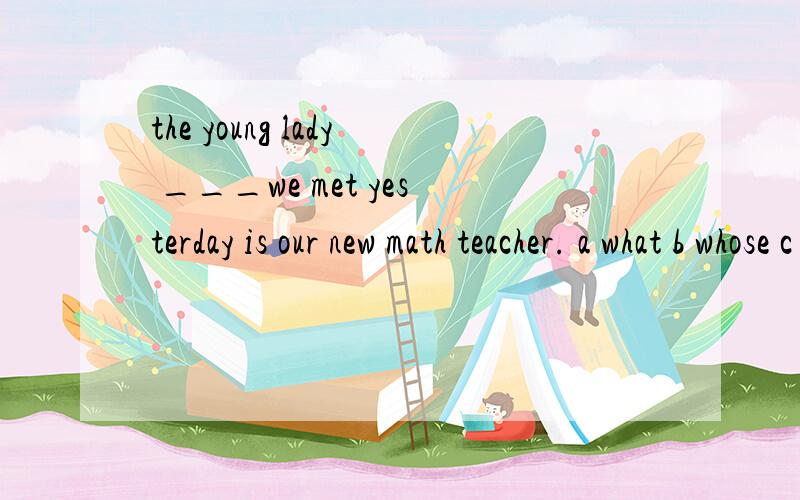 the young lady ___we met yesterday is our new math teacher. a what b whose c who d which选什么、帮忙解释一下、