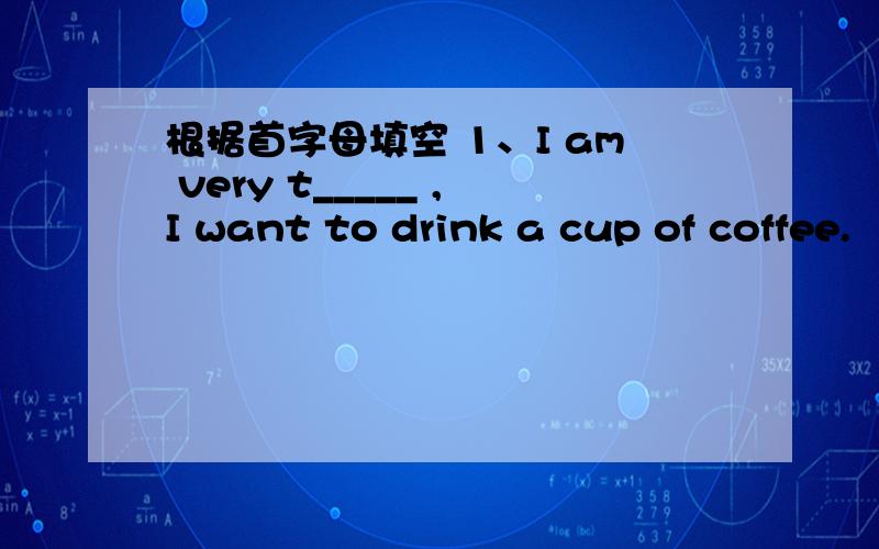 根据首字母填空 1、I am very t_____ ,I want to drink a cup of coffee.