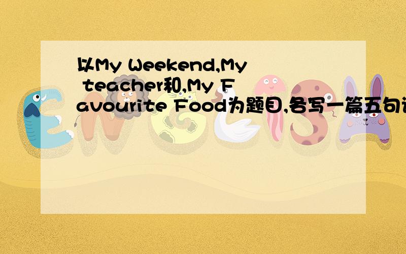 以My Weekend,My teacher和,My Favourite Food为题目,各写一篇五句话作文