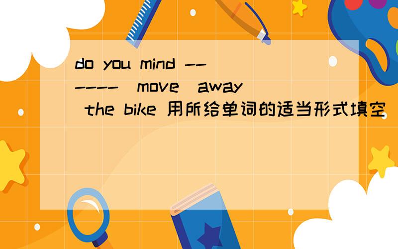 do you mind ------(move)away the bike 用所给单词的适当形式填空