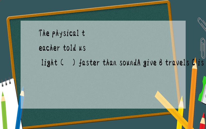 The physical teacher told us light( )faster than soundA give B travels C is travsling D was traveling