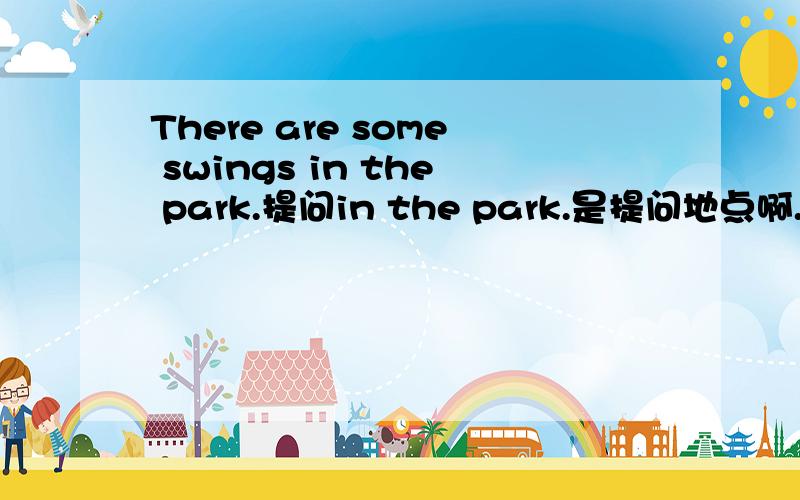 There are some swings in the park.提问in the park.是提问地点啊.我的答案是where are the any swings?我知道这答案不对,为什么?