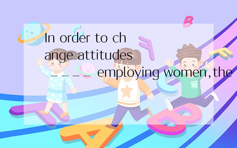 In order to change attitudes ____ employing women,the government is bringing _____ new laws.A to;aboutB towards;in