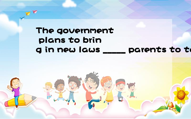 The government plans to bring in new laws _____ parents to take more responsibility for the education of their children.A.forced B.forcing C.to be forced D.having forced